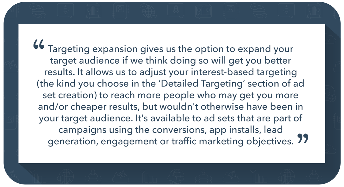 “Targeting expansion gives us the option to expand your target audience if we think doing so will get you better results. It allows us to adjust your interest-based targeting (the kind you choose in the ‘Detailed Targeting’ section of ad set creation) to reach more people who may get you more and/or cheaper results, but wouldn't otherwise have been in your target audience. It's available to ad sets that are part of campaigns using the conversions, app installs, lead generation, engagement or traffic marketing objectives.”