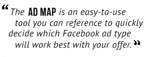 The Ad Map is an easy-to-use tool you can reference to quickly decide which Facebook ad type will work best with your offer."