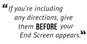 "If you're including an directions, give them before your End Screen appears."