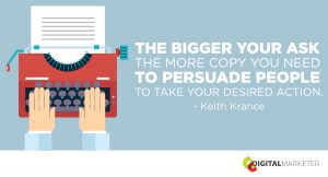 The bigger your ask the more copy you need to persuade people to take your desired action. ~Keith Krance